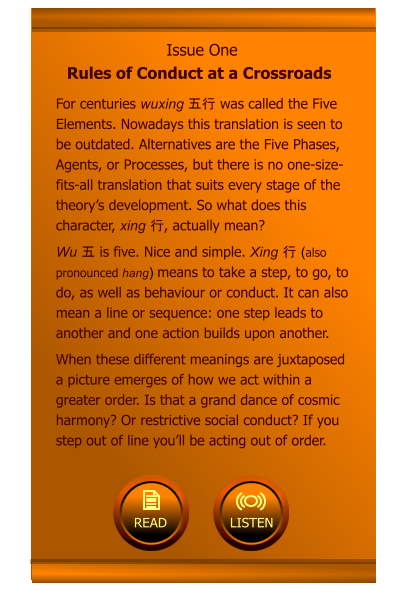 Issue One Rules of Conduct at a Crossroads For centuries wuxing 五行 was called the Five Elements. Nowadays this translation is seen to be outdated. Alternatives are the Five Phases, Agents, or Processes, but there is no one-size-fits-all translation that suits every stage of the theory’s development. So what does this character, xing 行, actually mean? Wu 五 is five. Nice and simple. Xing 行 (also pronounced hang) means to take a step, to go, to do, as well as behaviour or conduct. It can also mean a line or sequence: one step leads to another and one action builds upon another.  When these different meanings are juxtaposed a picture emerges of how we act within a greater order. Is that a grand dance of cosmic harmony? Or restrictive social conduct? If you step out of line you’ll be acting out of order.         LISTEN  READ