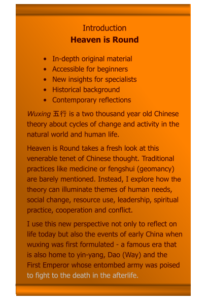 •	In-depth original material •	Accessible for beginners •	New insights for specialists •	Historical background •	Contemporary reflections Wuxing 五行 is a two thousand year old Chinese theory about cycles of change and activity in the natural world and human life.  Heaven is Round takes a fresh look at this venerable tenet of Chinese thought. Traditional practices like medicine or fengshui (geomancy) are barely mentioned. Instead, I explore how the theory can illuminate themes of human needs, social change, resource use, leadership, spiritual practice, cooperation and conflict.  I use this new perspective not only to reflect on life today but also the events of early China when wuxing was first formulated - a famous era that is also home to yin-yang, Dao (Way) and the First Emperor whose entombed army was poised to fight to the death in the afterlife.     Introduction Heaven is Round