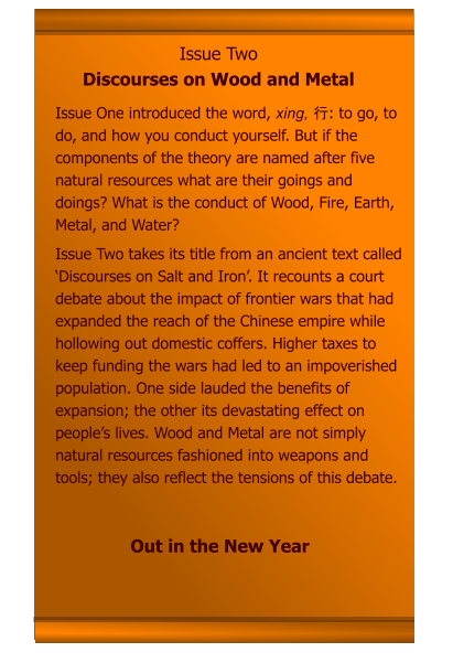 Issue Two Discourses on Wood and Metal Issue One introduced the word, xing, 行: to go, to do, and how you conduct yourself. But if the components of the theory are named after five natural resources what are their goings and doings? What is the conduct of Wood, Fire, Earth, Metal, and Water? Issue Two takes its title from an ancient text called ‘Discourses on Salt and Iron’. It recounts a court debate about the impact of frontier wars that had expanded the reach of the Chinese empire while hollowing out domestic coffers. Higher taxes to keep funding the wars had led to an impoverished population. One side lauded the benefits of expansion; the other its devastating effect on people’s lives. Wood and Metal are not simply natural resources fashioned into weapons and tools; they also reflect the tensions of this debate.     Out in the New Year